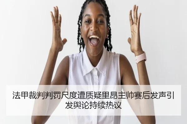 法甲裁判判罚尺度遭质疑里昂主帅赛后发声引发舆论持续热议